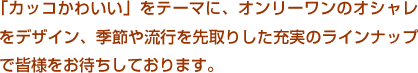 「カッコかわいい」をテーマに、オンリーワンのオシャレをデザイン、季節や流行を先取りした充実のラインナップで皆様をお待ちしております。