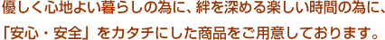 優しく心地よい暮らしの為に、絆を深める楽しい時間の為に、「安心・安全」をカタチにした商品をご用意しております。